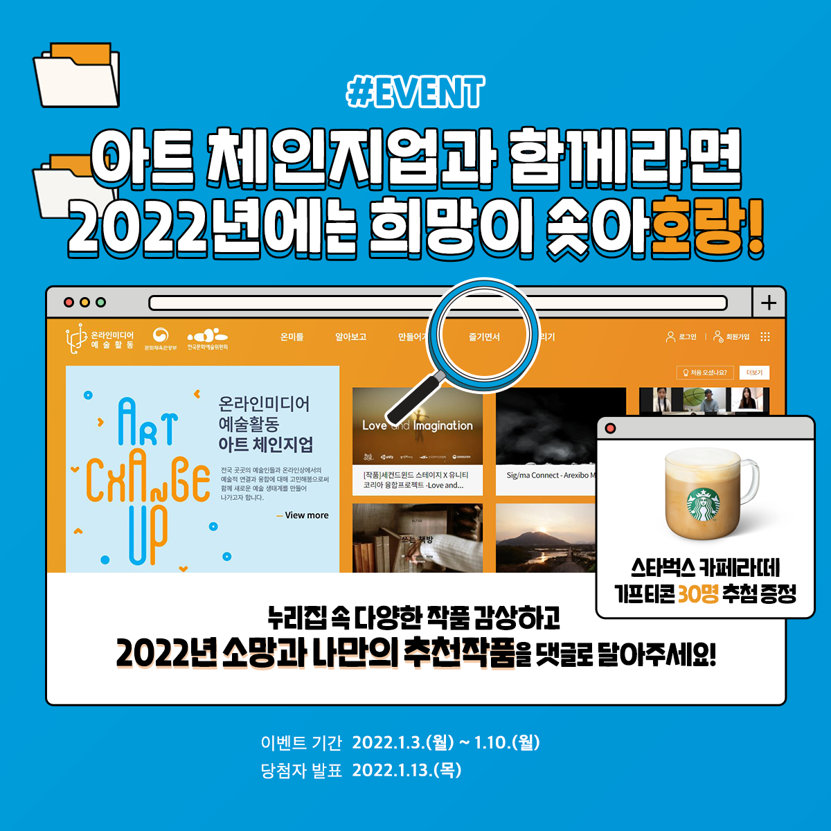 [#EVENT] 아트 체인지업과 함께라면 2022에는 희망이 솟아호랑! 누리집 속 다양한 작품 감상하고 2022년 소망과 나만의 추천작품을 댓글로 달아주세요! 스타벅스 카페라떼 기프티콘 30명 추첨 증정 이벤트 기간 2022.1.3.(월)~1.10.(월) 당첨자 발표 20221.13.(목)