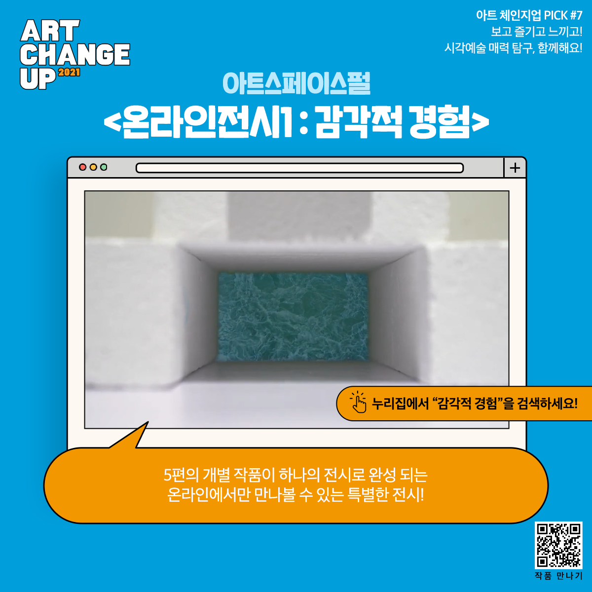 ART CHANGE UP 2021 아트 체인지업 PICK#7 보고 즐기고 느끼고! 시각예술 매력 탐구 함께해요! 아트스페이스펄 <온라인전시1: 감각적경험> 누리집에서 "감각적 경험"을 검색하세요! 5편의 개별 작품이 하나의 전시로 완성되는 온라인에서만 만나볼 수 있는 특별한 전시!