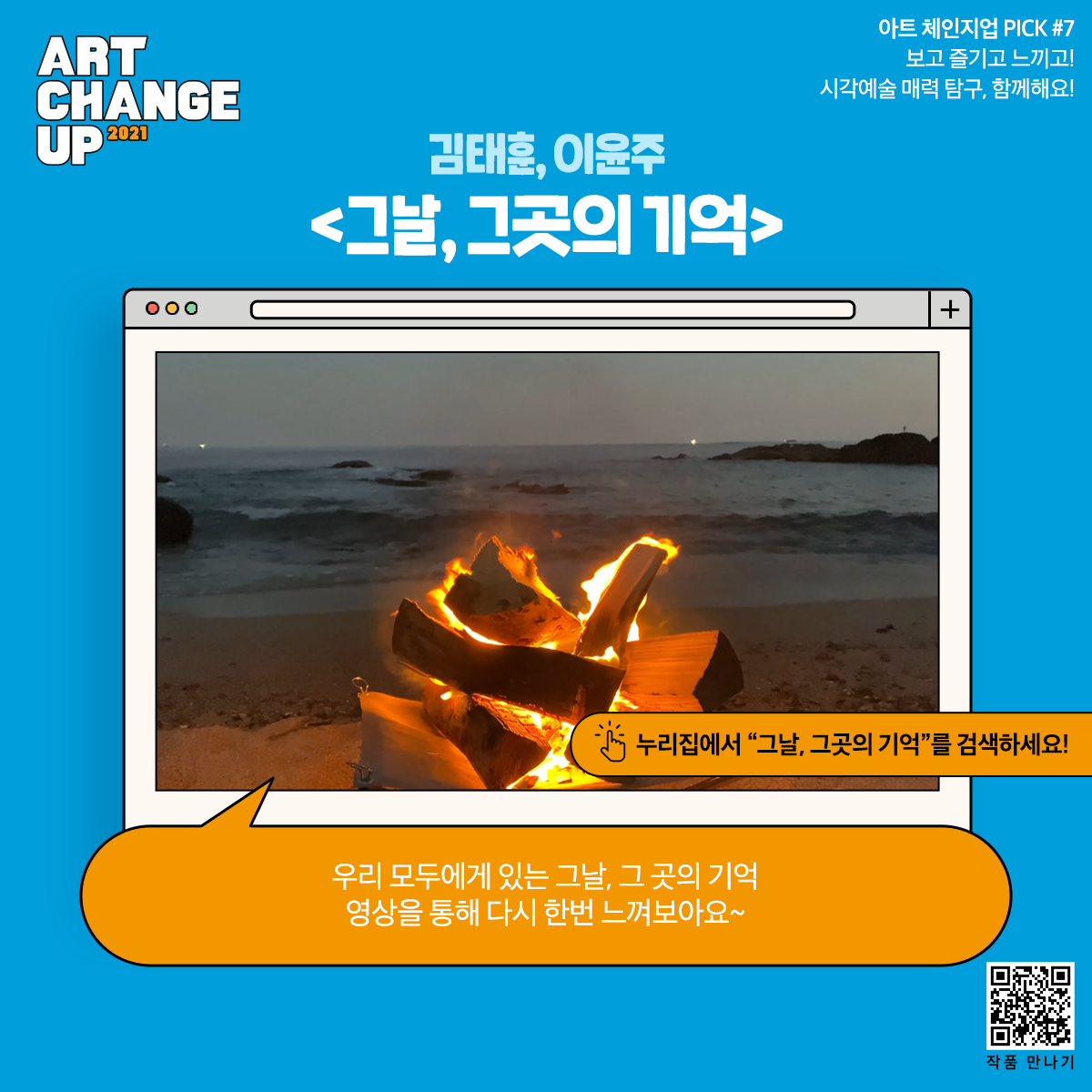 ART CHANGE UP 2021 아트 체인지업 PICK#7 보고 즐기고 느끼고! 시각예술 매력 탐구 함께해요! 김태훈, 이윤주 <그날, 그곳의 기억> 누리집에서 "그날, 그곳의 기억"을 검색하세요! 우리 모두에게 있는 그날, 그 곳의 기억 영상을 통해 다시 한번 느껴보아요~