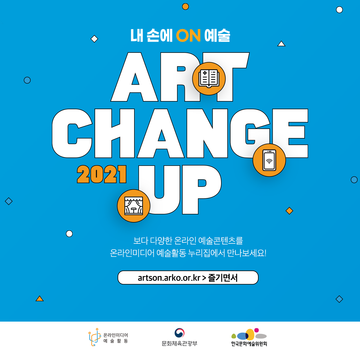 내손에 ON 예술 ART CHANGE UP 2021 보다 다양한 온라인 예술콘텐츠를 온라인미디어 예술활동 누리집에서 만나보세요! artson.arko.or.kr > 즐기면서 온라인미디어 예술활동 문화체육관광부 한국문화예술위원회