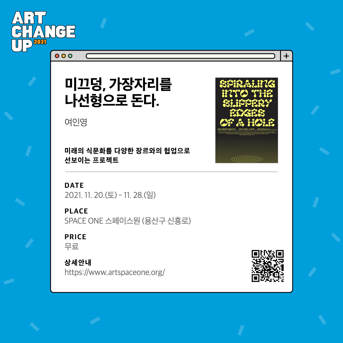 ART CHANGE UP 2021 미끄덩, 가장자리를 나선형으로 돈다. 여인영. 미래의 식문화를 다양한 장르와의 협업으로 선보이는 프로젝트. DATE 2021.11.20.( 토) - 11.28.(일) SPACE ONE 스페이스원(용산구 신흥로)PRICE 무료 상세안내 https://www.artspaceone.org/