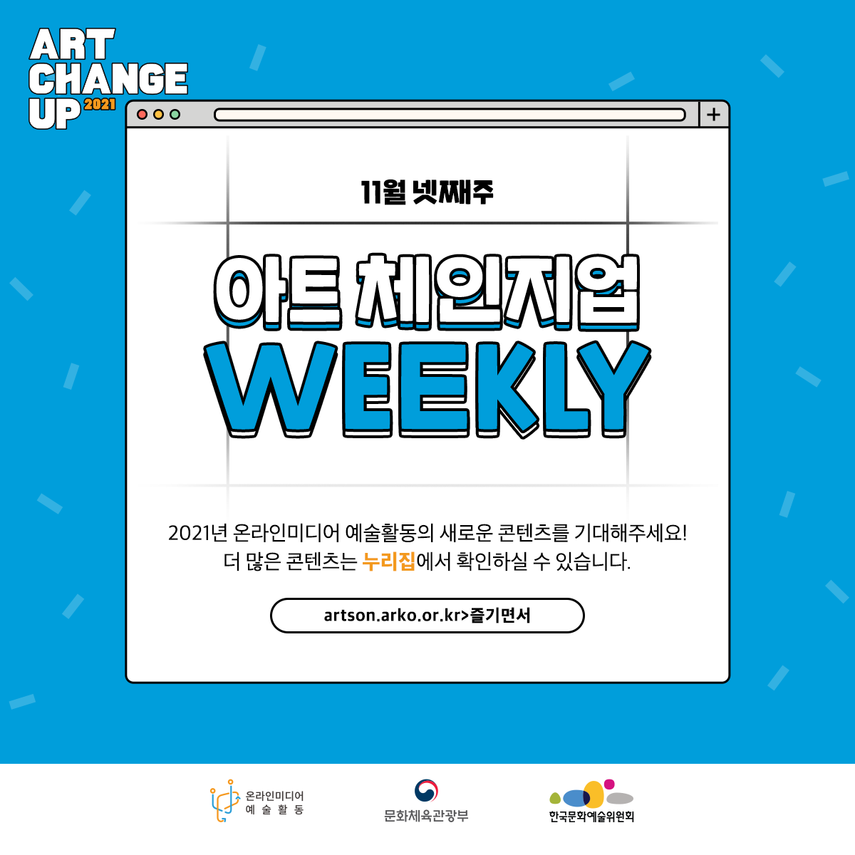 ART CHANGE UP 2021 11월 넷째주 아트 체인지업 WEEKLY 2021년 온라인미디어 예수뢀동의 새로운 콘텐츠를 기대해주세요! 더 많은 콘텐츠는 누리집에서 확인하실 수 있습니다. artson.arko.or.kr > 즐기면서 온라인미디어 예술활동 문화체육관광부 한국문화예술위원회