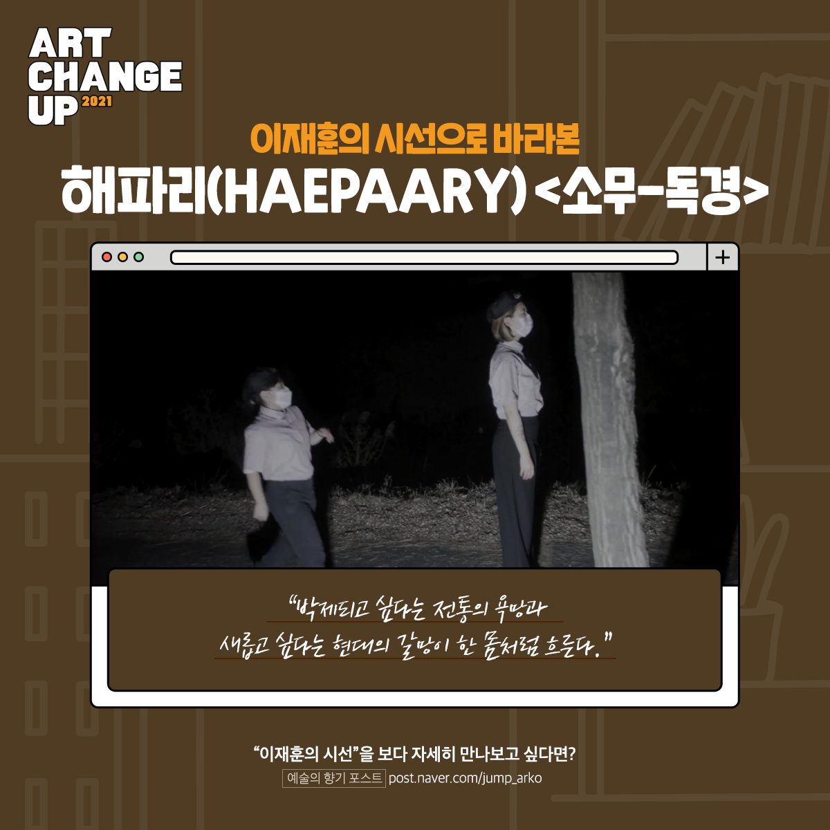 ART CHANGE UP 2021 이재훈의 시선으로 바라본 해파리(HAEPAARY) <소무-독경> "박제되고 싶다는 전통의 욕망과 새롭고 싶다는 현대의 갈망이 한 몸처럼 흐른다. "이재훈의 시선"을 보다 자세히 만나보고 싶다면? 예술의 향기 포스트 post.naver.com/jump_arko