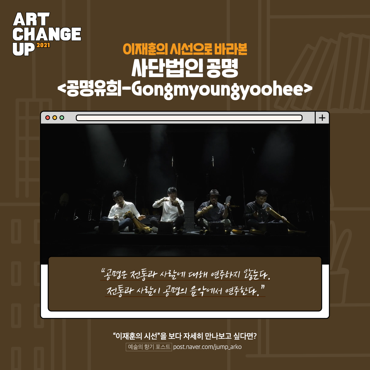 ART CHANGE UP 2021 이재훈의 시선으로 바라본 사단법인 공명<공명유희-Gongmyoungyoohee> "공명은 전통과 사람에 대해 연주하지 않는다. 전통과 사람이 공명의 음악에서 연주한다." "이재훈의 시선"을 보다 자세히 만나보고 싶다면? 예술의 향기 포스트 post.naver.com/jump_arko