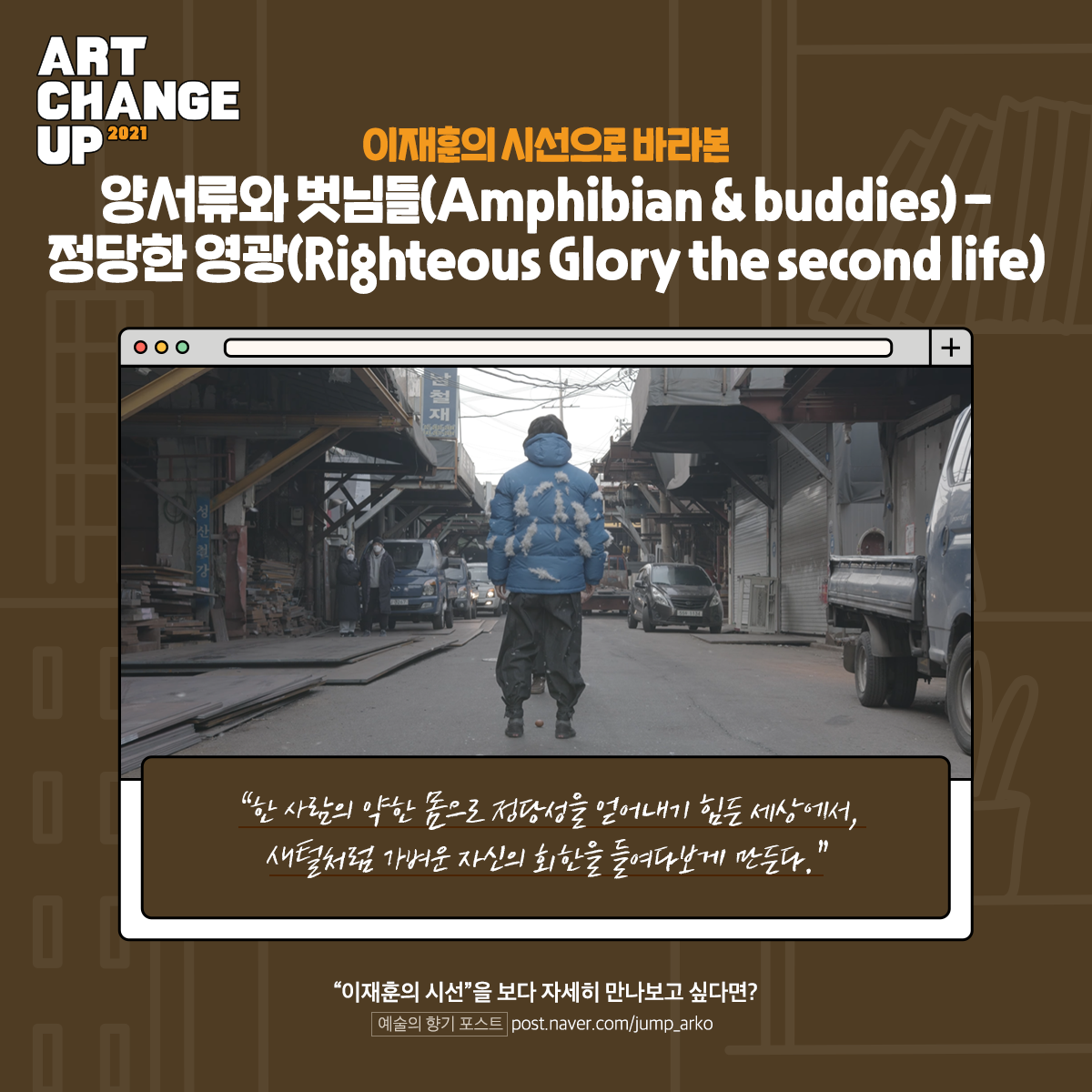 ART CHANGE UP 2021 이재훈의 시선으로 바라본 양서류와 벗님들(Amphibian &buddies)-정당한 영광(Righteous Glory the second life) "한 사람의 약한 몸으로 정당성을 얻어내기 힘든 세상에서, 새털처럼 가벼운 자신의 회한을 들여다보게 만든다." "이재훈의 시선"을 보다 자세히 만나보고 싶다면? 예술의 향기 포스트 post.naver.com/jump_arko