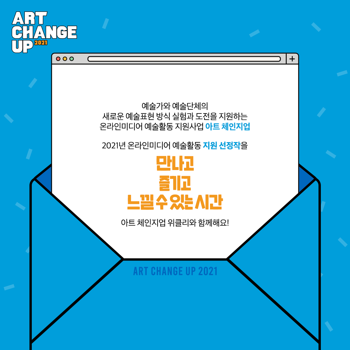 ART CHANGE UP 2021 예술가와 예술단체의 새로운 예술표현 방식 실험과 도전을 지원하는 온라인미디어 예술활동 지원사업 아트 체인지업 2021년 온라인미디어 예술활동 지원 선정작을 만나고 즐기고 느낄 수 있는 시간 아트 체인지업 위클리와 함께해요!