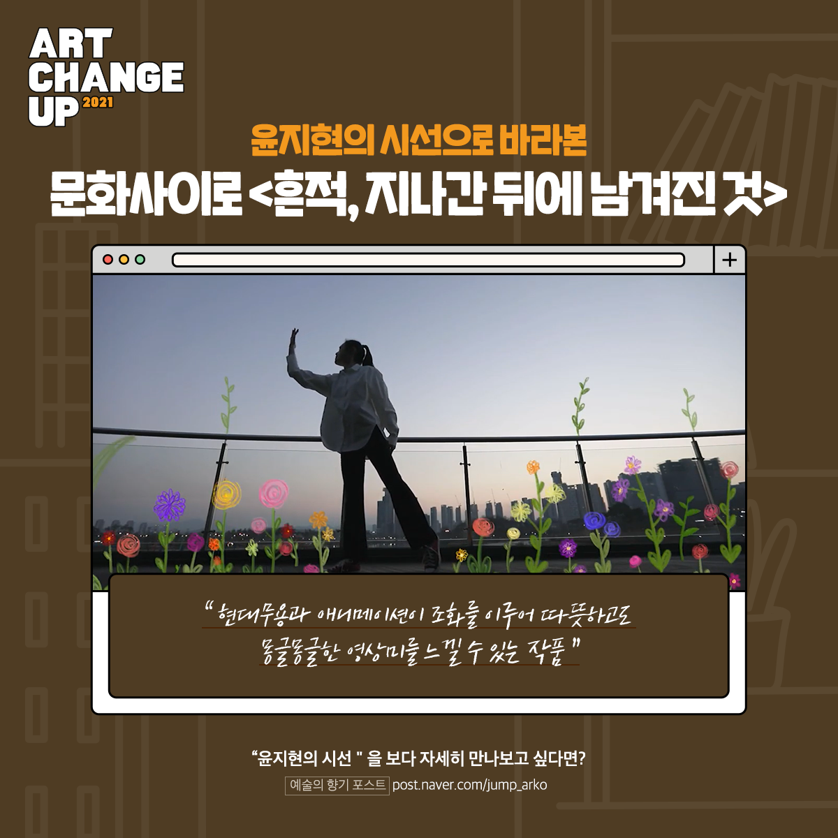 ART CHANGE UP 2021 윤지현의 시선으로 바라본 문화사이로, <흔적, 지나간 뒤에 남겨진 것> "현대무용과 애니메이션이 조화를 이루어 따뜻하고도 몽글몽글한 영상미를 느낄 수 있는 작품" "윤지현의 시선"을 보다 자세히 만나보고 싶다면? 예술의 향기 포스트 post.naver.com/jump_arko