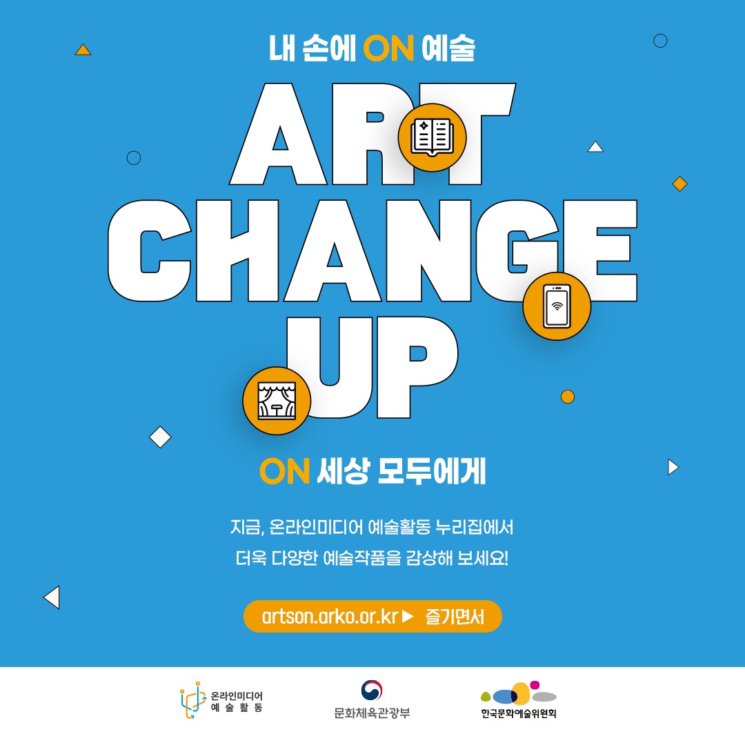 내 손에 ON 예술.ART CHANGE UP. ON 세상 모두에게. 지금, 온라인미디어 예술활동 누리집에서 더욱 다양한 예술작품을 감상해 보세요! artson.arko.or.kr 즐기면서. 온라인미디어 예술활동 문화체육관광부 한국문화예술위원회