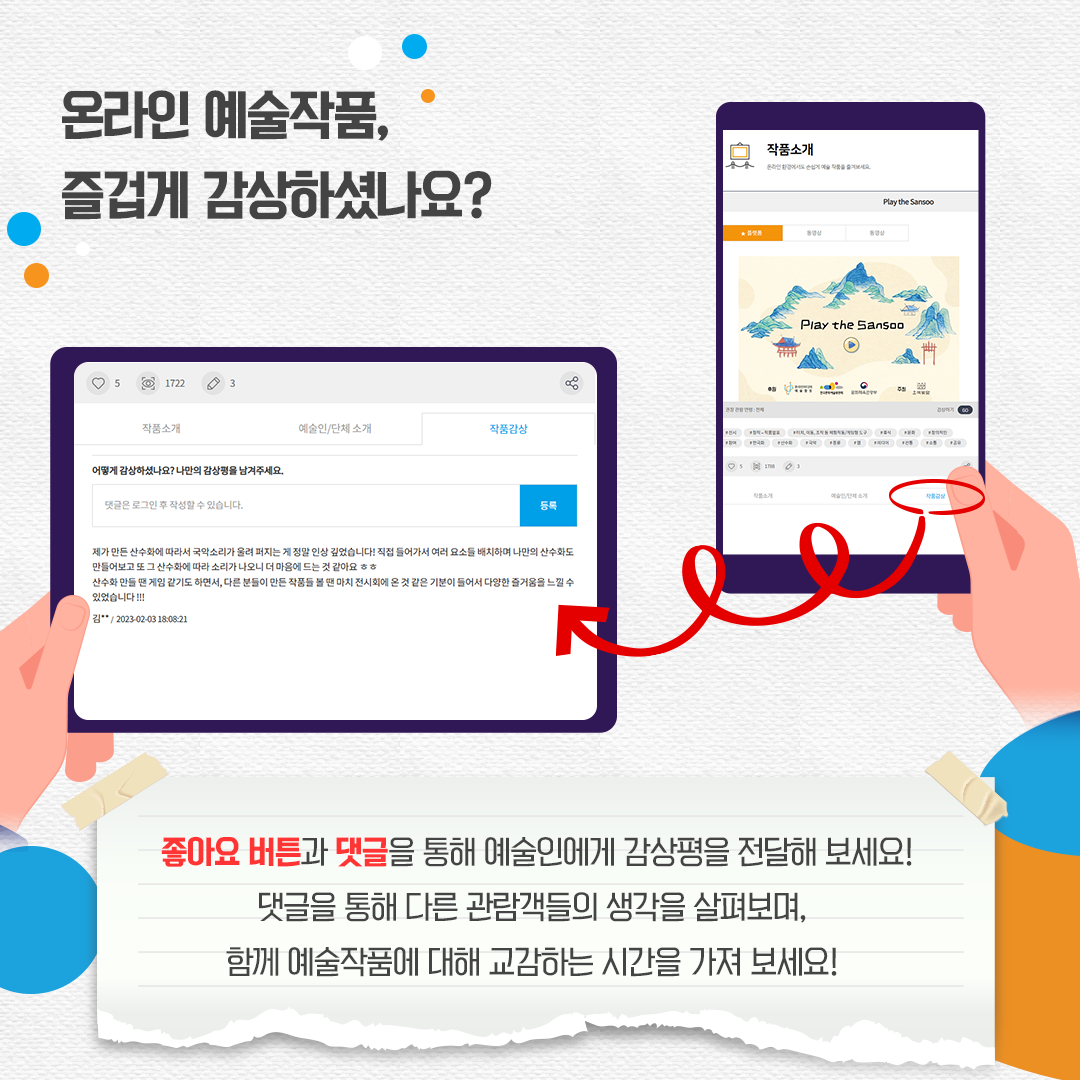 온라인 예술작품, 즐겁게 감상하셨나요? 좋아요 버튼과 댓글을 통해 예술인에게 감상평을 전달해 보세요! 댓글을 통해 다른 관람객들의 생각을 살펴보며, 함께 예술작품에 대해 교감하는 시간을 가져 보세요!