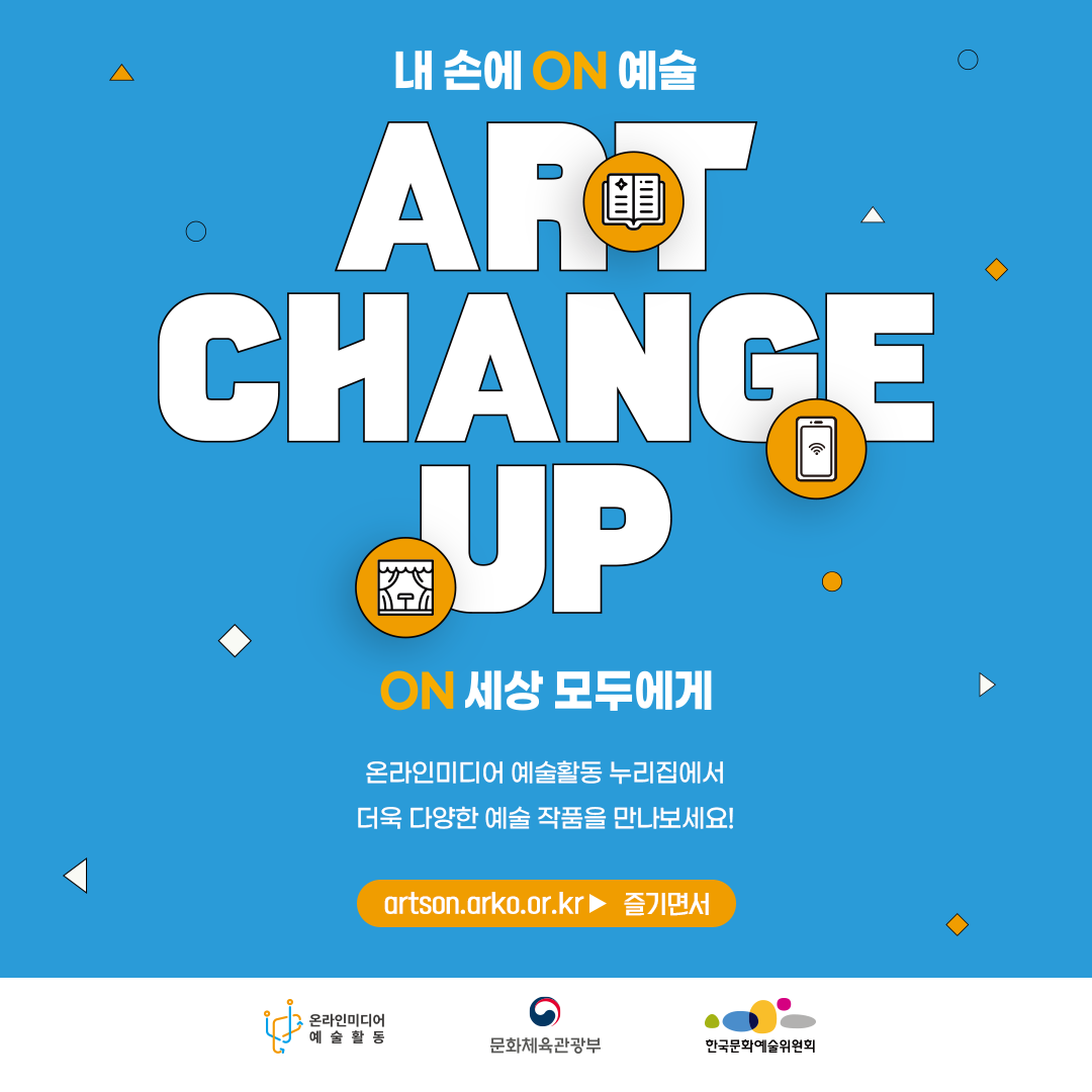 내 손에 ON 예술. ART CHANGE UP. ON 세상 모두에게. 온라인미디어 예술활동 누리집에서 더욱 다양한 예술 작품을 만나보세요! artson.arko.or.kr 즐기면서. 온라인미디어 예술활동 문화체육관광부 한국문화예술위원회