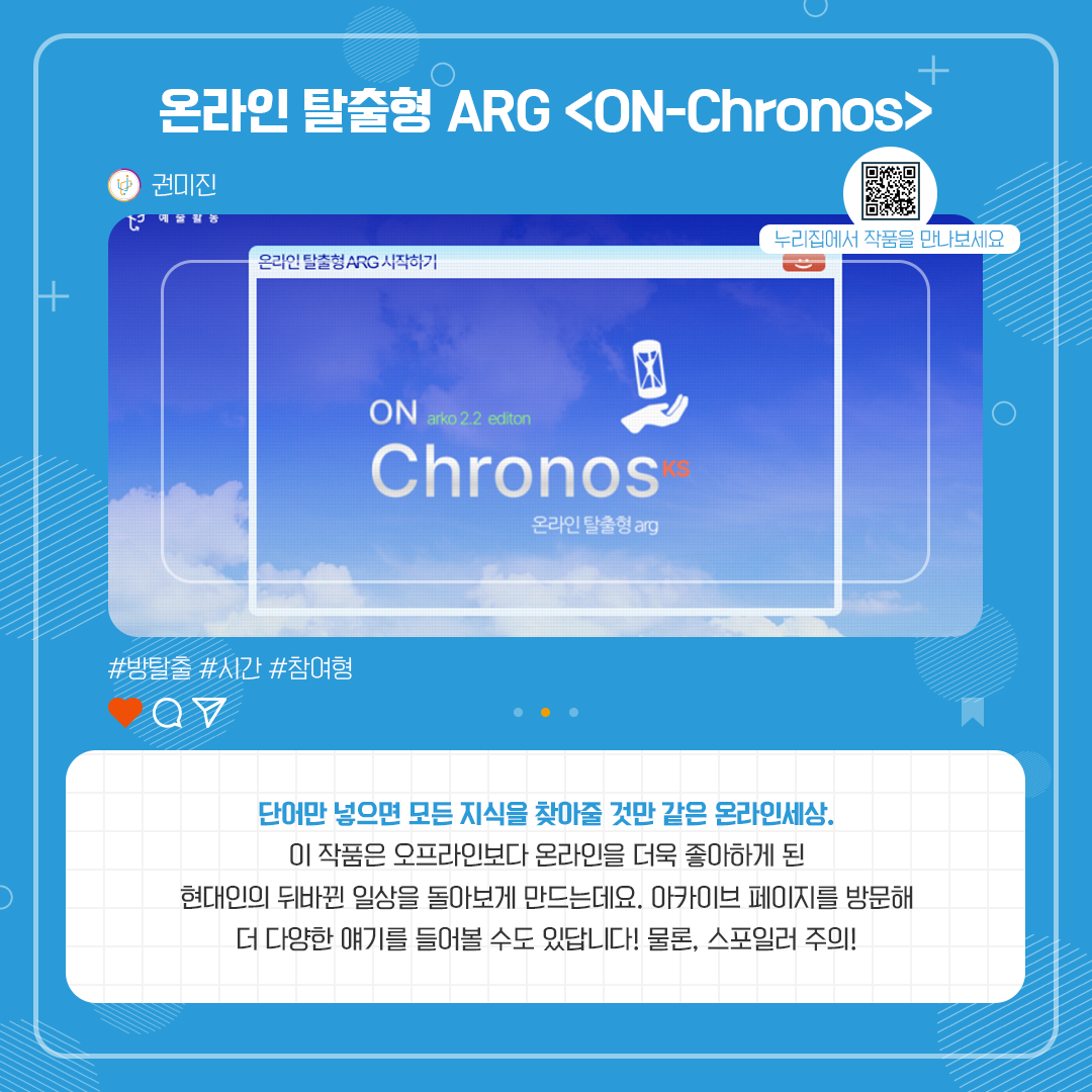 온라인 탈출형 ARG <ON-Chronos>. 권미진. 방탈출, 시간, 참여형. 단어만 넣으면 모든 지식을 찾아줄 것만 같은 온라인세상. 이 작품은 오프라인보다 온라인을 더욱 좋아하게 된 현대인의 뒤바뀐 일상을 돌아보게 만드는데요. 아카이브 페이지를 방문해 더 다양한 얘기를 들어볼 수 있답니다! 물론, 스포일러 주의!