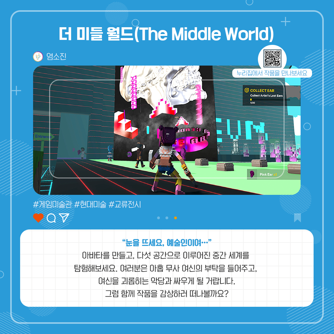 더 미들 월드(The Middle World). 염소진. 게임미술관, 현대미술, 교류전시. 눈을 뜨세요 예술인이여... 아바타를 만들고, 다섯 공간으로 이루어진 중간 세계를 탐험해보세요. 여러분은 아홉 무사 여신의 부탁을 들어주고, 여신을 괴롭히는 악당과 싸우게 될 거랍니다. 그럼 함께 작품을 감상하러 떠나볼까요?