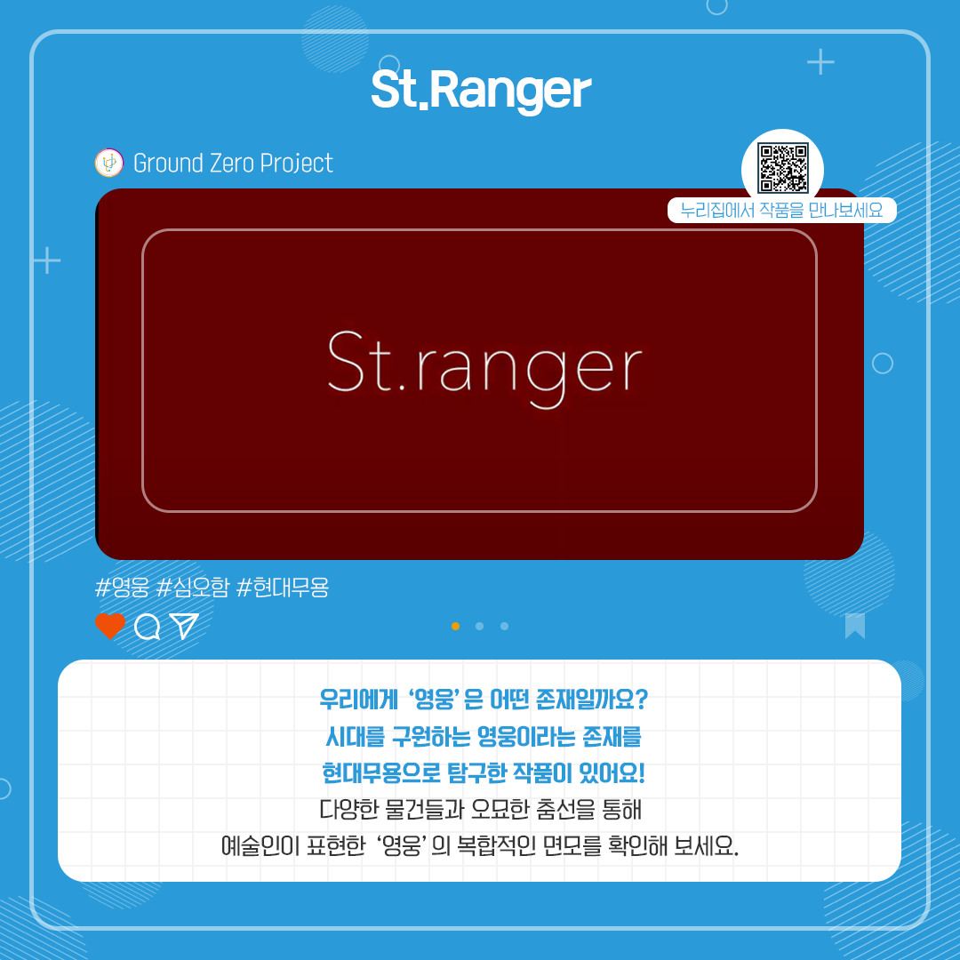 St.Ranger. Ground Zero Project. 영웅, 심오함, 현대무용. 우리에게 '영웅'은 어떤 존재일까요? 시대를 구원하는 영웅이라는 존재를 현대무용으로 탐구한 작품이 있어요! 다양한 물건들과 오묘한 춤선을 통해 예술인이 표현한 '영웅'의 복합적인 면모를 확인해 보세요!