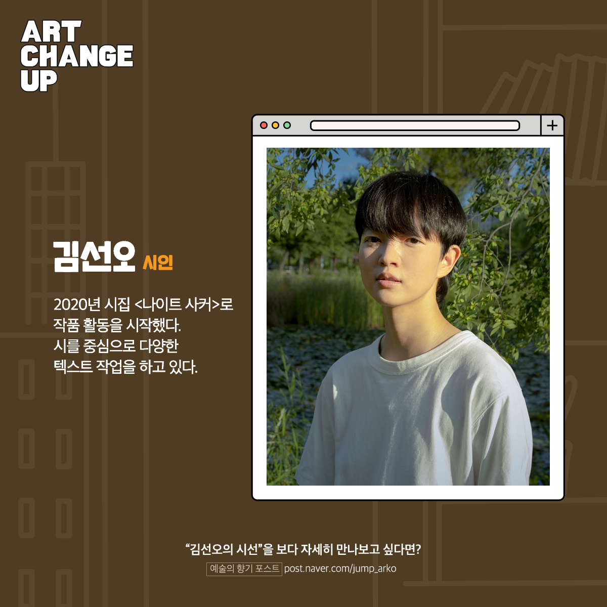 ART CHANGE UP 김선오 시인. 2020년 시집 <나이트 사커>로 작품 활동을 시작했다. 시를 중심으로 다양한 텍스트 작업을 하고 있다. "김선오의 시선"을 보다 자세히 만나보고 싶다면? 예술의 향기 포스트 post.naver.com/jump_arko