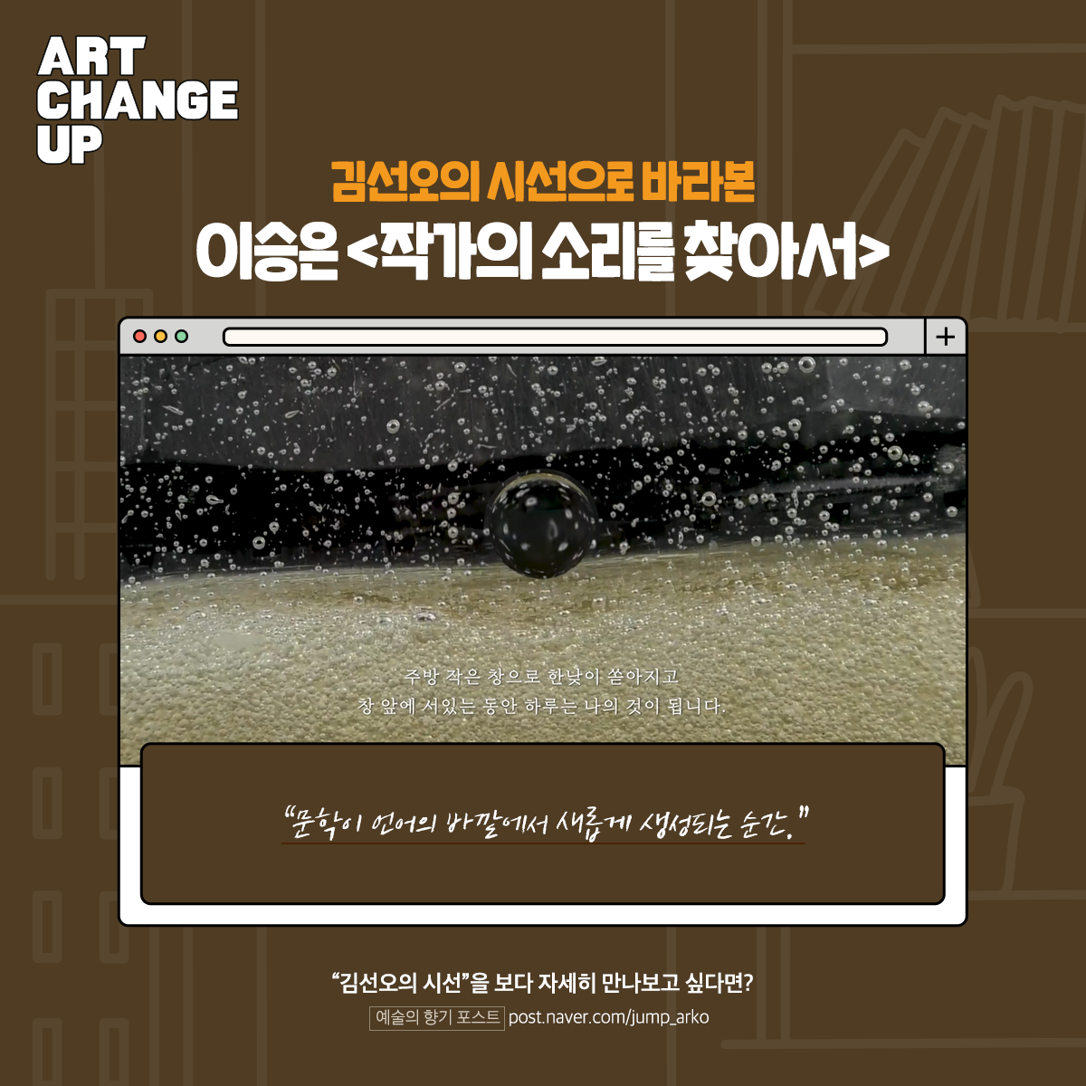 ART CHANGE UP 김선오의 시선으로 바라본 이승은 <작가의 소리를 찾아서> "문학이 언어의 바깥에서 새롭게 생성되는 순간." "김선오의 시선"을 보다 자세히 만나보고 싶다면? 예술의 향기 포스트 post.naver.com/jump_arko