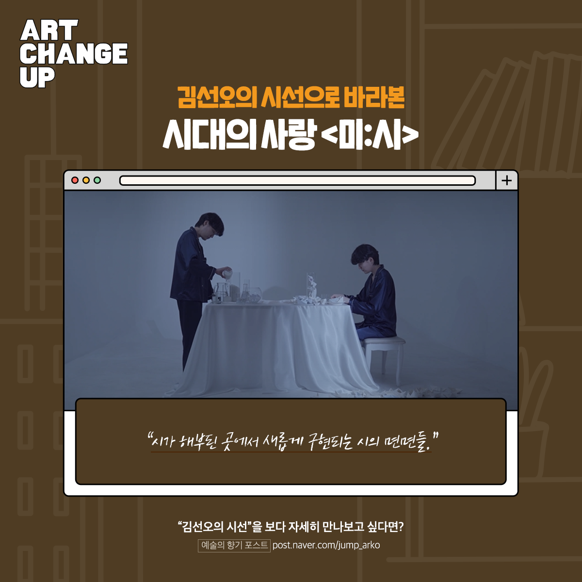 ART CHANGE UP 김선오의 시선으로 바라본 시대의 사랑<미:시> "시가 해부된 곳에서 새롭게 구현되는 시의 면면들." "김선오의 시선"을 보다 자세히 만나보고 싶다면? 예술의 향기 포스트 post.naver.com/jump_arko