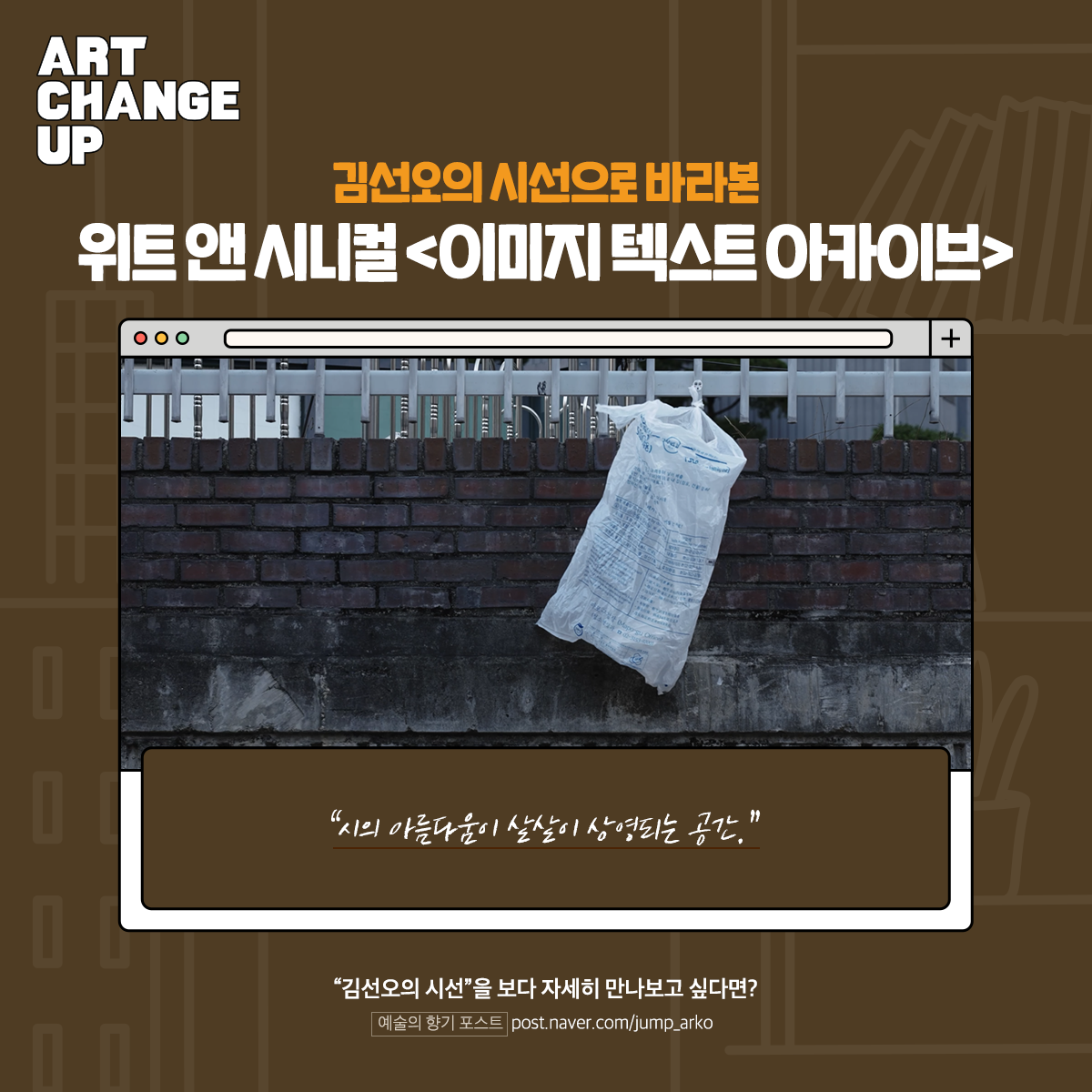 ART CHANGE UP 김선오의 시선으로 바라본 위트 앤 시니컬 <이미지텍스트 아카이브> "시의 아름다움이 샅샅이 상영되는 공간."  "김선오의 시선"을 보다 자세히 만나보고 싶다면? 예술의 향기 포스트 post.naver.com/jump_arko