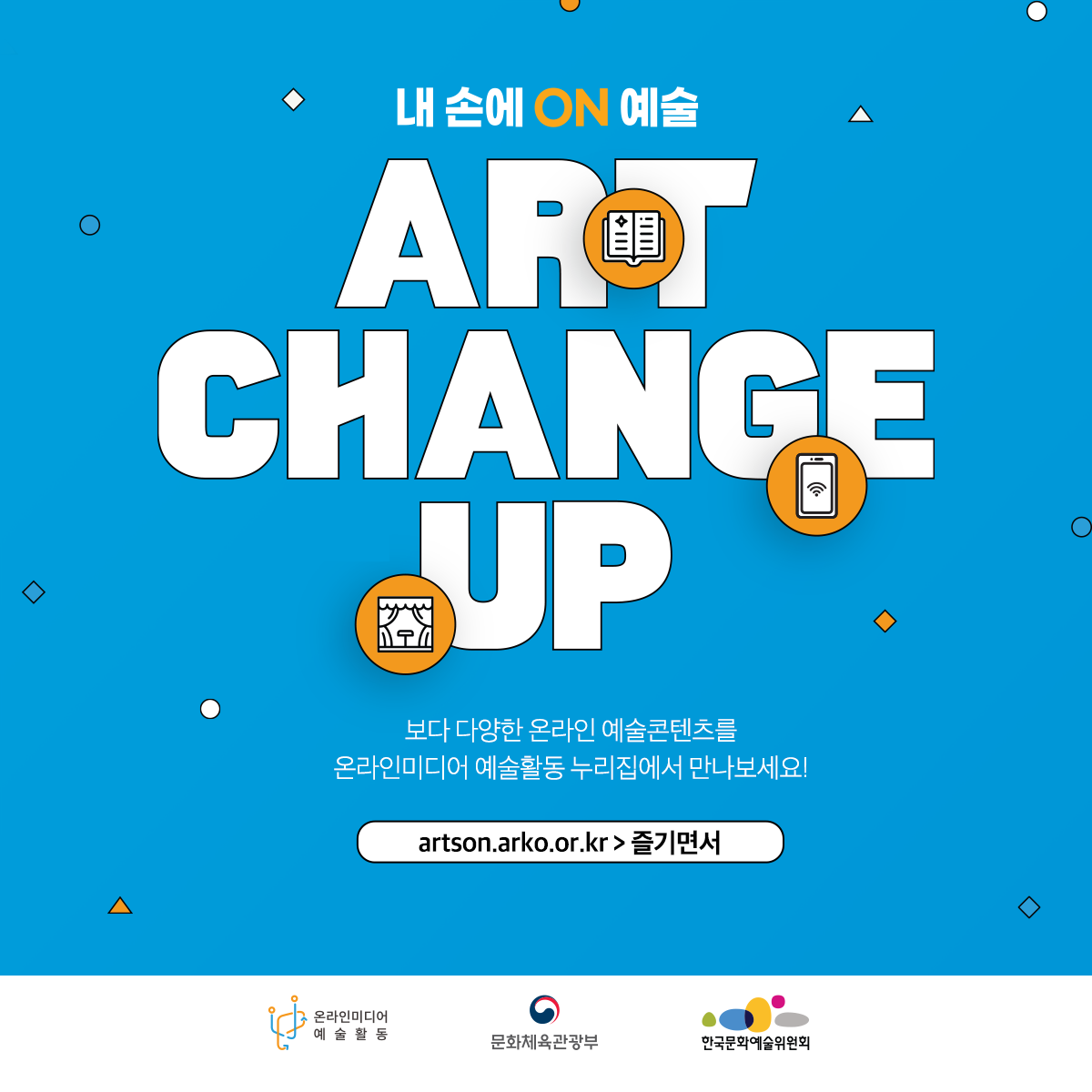 내 손에 ON 예술 ART CHANGE UP 보다 다양한 온라인 예술콘텐츠를 온라인미디어 예술활동 누리집에서 만나보세요! artson.arko.or.kr > 즐기면서 온라인미디어 예술활동 문화체육관광부 한국문화예술위원회