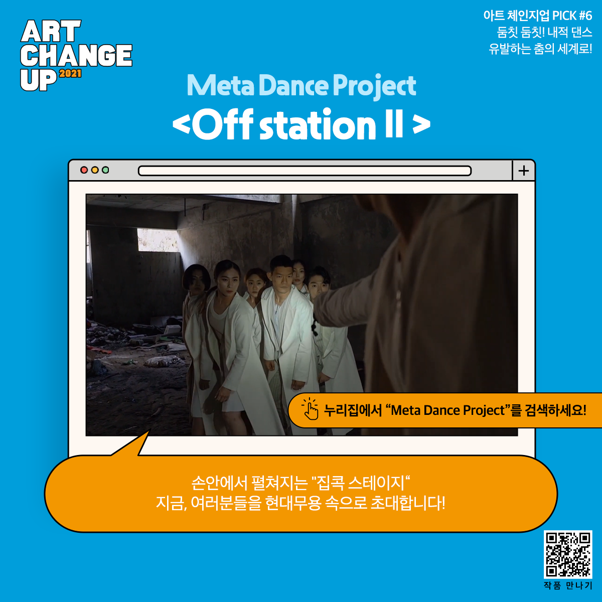 ART CHANGE UP 2021 아트 체인지업 PICK #6 둠칫 둠칫! 내적 댄스 유발하는 춤의 세계로! Meta Dance Project <Off station II> 누리집에서 "Meta Dance Project"를 검색하세요! 손안에서 펼쳐지는 "집콕 스테이지" 지금, 여러분들을 현대무용 속으로 초대합니다!