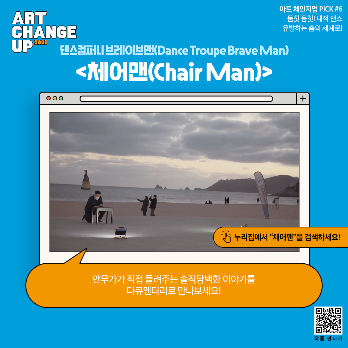 ART CHANGE UP 2021 아트 체인지업 PICK #6 둠칫 둠칫! 내적 댄스 유발하는 춤의 세계로! 댄스컴퍼니 브레이브맨(Dance Troupe Brave Man) <체어맨(Chair Man)> 누리집에서 "체어맨"을 검색하세요! 안무가가 직접 들려주는 솔직담백한 이야기를 다큐멘터리로 만나보세요!