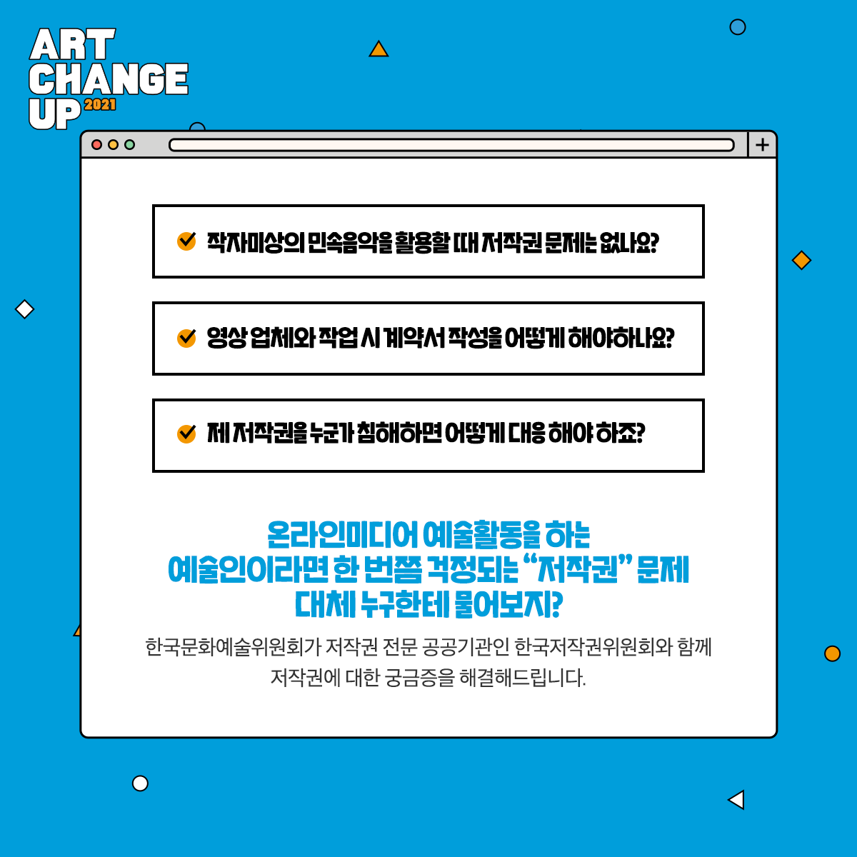 ART CHANGE UP 2021 작자미상의 민속음악을 활용할 때 저작권 문제는 없나요?, 영상 업체와 작업 시 계약서 작성을 어떻게 해야하나요?, 제 저작권을 누군가 침해하면 어떻게 대응해야 하죠?, 온라인미디어 예술활동을 하는 예술인이라면 한 번쯤 걱정되는 "저작권"문제 대체 누구한테 물어보지? 한국문화예쑬위원회가 저작권 전문 공공기관인 한국저작권위원회와 함께 저작권에 대한 궁금증을 해결해드립니다.