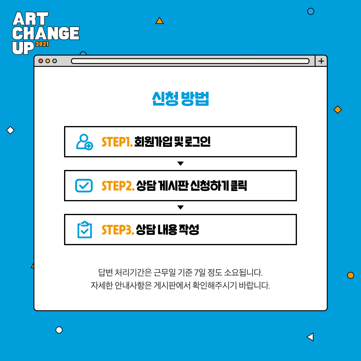 ART CHANGE UP 2021 신청방법 STEP1.회원가입 및 로그임> STEP2. 상담 게시판 신청하기 클릭, STEP3. 상담 내용 작성, 답변 처리기간은 근무일 기준 7일 정도 소요됩니다. 자세한 안내사항은 게시판에서 확인해주시기 바랍니다.