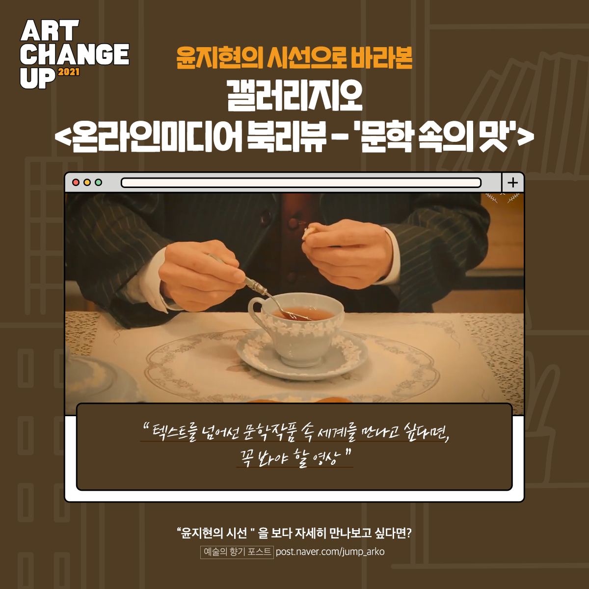 ART CHANGE UP 2021 윤지현이 시선으로 바라본 갤러리지오 <온라인미디어 북리뷰-'문학 속의 맛'> "텍스트를 넘어선 문학작품 속 세계를 만나고 싶다면, 꼭 봐야 할 영상" "윤지현의 시선"을 보다 자세히 만나보고 싶다면? 예술의 향기 포스트 post.naver.com/jump_arko