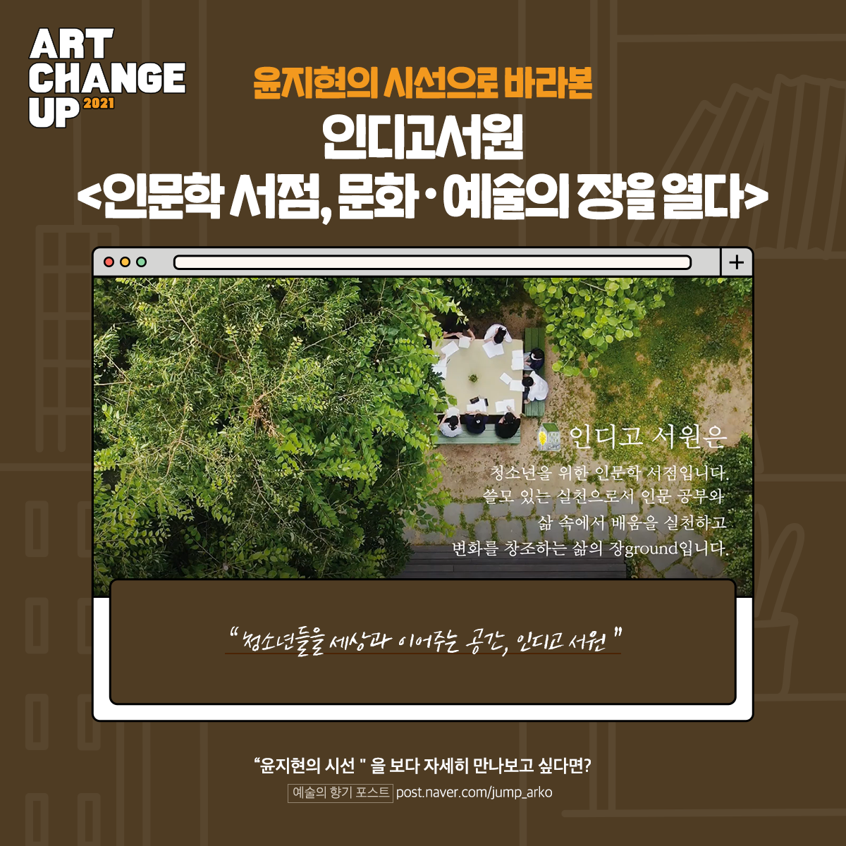 ART CHANGE UP 2021 윤지현의 시선으로 바라본 인디고서원 <인문학 서점, 문화·예술의 장을 열다> "청소년들을 세상과 이어주는 공간, 인디고서원" "윤지현의 시선"을 보다 자세히 만나보고 싶다면? 예술의 향기 포스트 post.naver.com/jump_arko