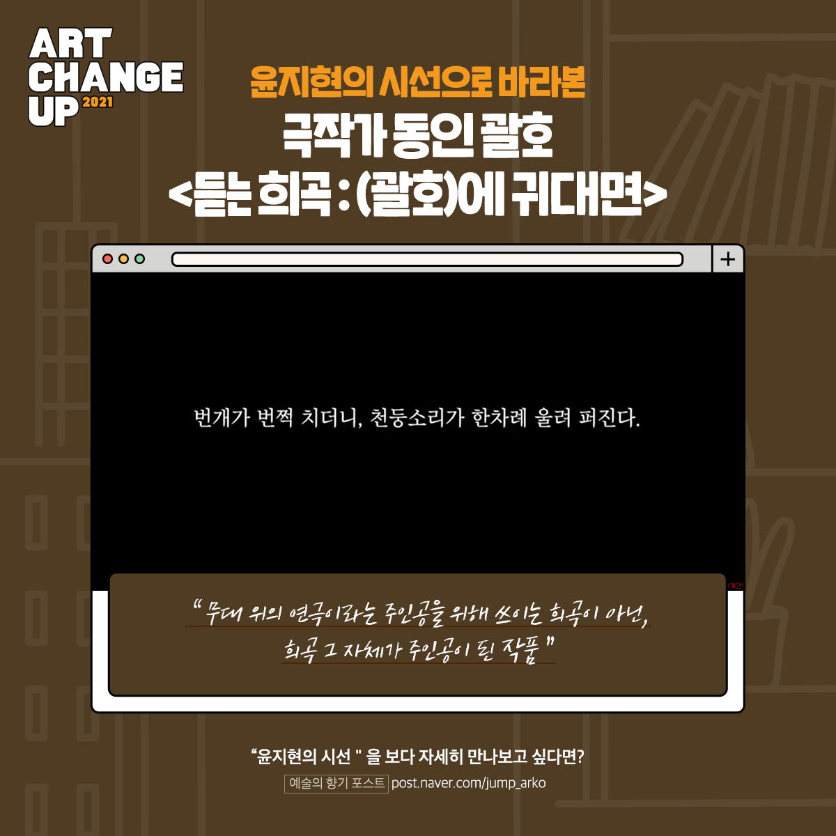 ART CHANGE UP 2021 윤지현의 시선으로 바라본 극작가 동인 괄호 <듣는 희곡: (괄호)에 귀대면> "무대 위의 연극이라는 주인공을 위해 쓰이는 희곡이 아닌, 희곡 그 자체가 주인공이 된 작품" "윤지현의 시선"을 보다 자세히 만나보고 싶다면? 예술의 향기 포스트 post.naver.com/jump_arko