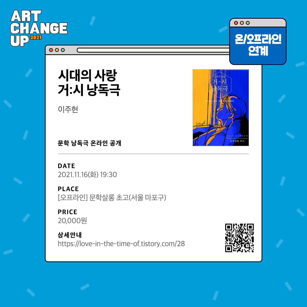 ART CHANGE UP 2021 온/오프라인 연계 시대의 사랑 거:시 낭독극 이주현 문학 낭독극 온라인 공개 DATE 2021.11.16(화) 19:30 PLACE[오프라인] 문학살롱 초고(서울 마포구) PRICE 20,000원 상세안내 https://love-in-the-time-of.tistory.com/28