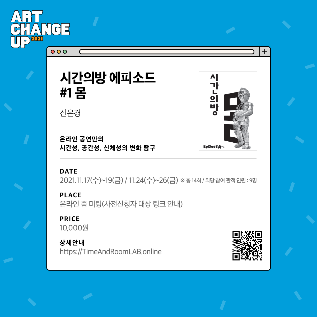 ART CHANGE UP 2021 시간의방 에피소드 #1 몸 신은경 온라인 공연만의 시간성, 공간성, 신체성의 변화 탐구. DATE  2021.11.17(수)~19(금)/ 11.24(수)~26(금) *총 14회/ 회당 참여 관객 인원:9명 PLACE 온라인 줌 미팅(사전신청자 대상 링크 안내) PRICE 10,000원 상세안내 https://TimeAndRoomLAB.online