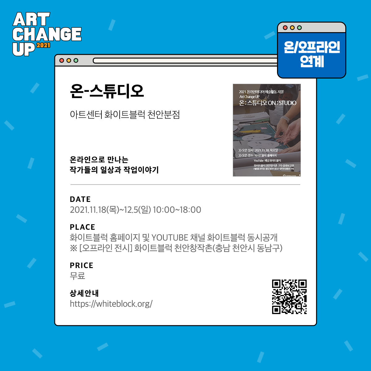 ART CHANGE UP 2021 온/오프라인 연계 온-스튜디오 아트센터 화이트블럭 천안분점 온라인으로 만나는 작가들의 일상과 작업이야기 DATE 2021.11.18(목)~12.5(일) 10:00~18:00 PLACE 화이트블럭 홈페이지 및 YOUTUBE 채널 화이트블럭 동시공개 *[오프라인 전시] 화이트블럭 천안창작촌(충남 천안시 동남구) PRICE 무료 상세안내 https://whiteblock.org/