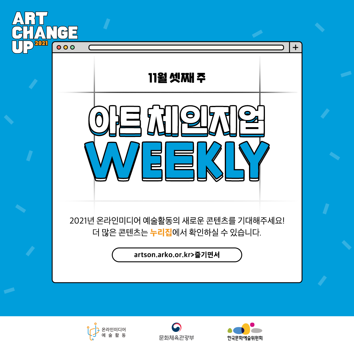 ART CHANGE UP 2021 11월 셋째 주 아트 체인지업 weekly 2021년 온라인미디어 예술활동의 새로운 콘텐츠를 기대해주세요! 더 많은 콘텐츠는 누리집에서 확인하실 수 있습니다. artson.arko.or.kr>즐기면서 온라인미디어 예술활동 문화체육관광부 한국문화예술위원회