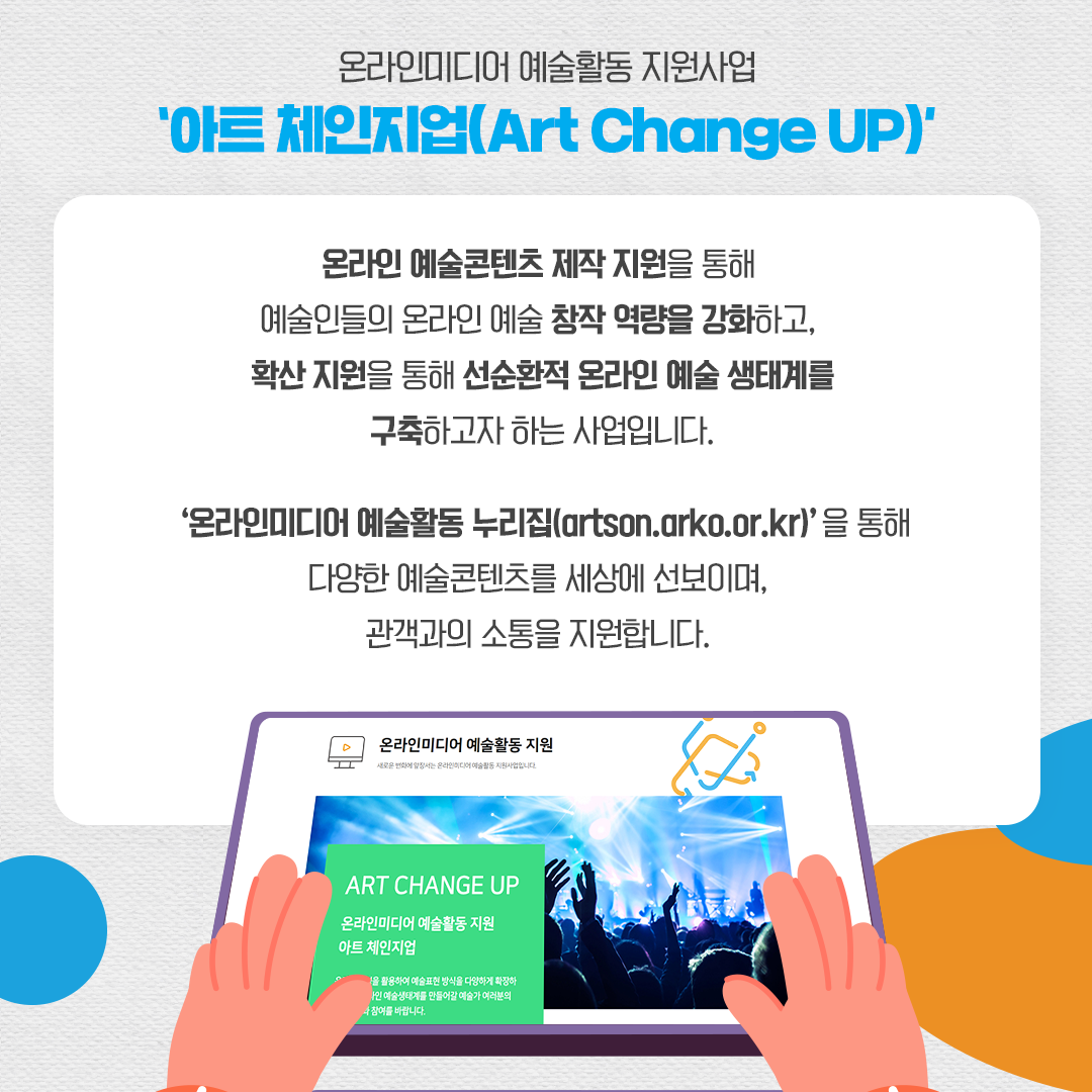 온라인미디어 예술활동 지원사업 '아트 체인지업(Art Change UP)' 온라인 예술콘텐츠 제작 지원을 통해 예술인들의 온라인 예술 창작 역량을 강화하고, 확산 지원을 통해 선순환적 온라인 예술 생태계를 구축하고자 하는 사업입니다. '온라인미디어 예술활동 누리집(artson.arko.or.kr)'을 통해 다양한 예술콘텐츠를 세상에 선보이며, 관객과의 소통을 지원합니다.